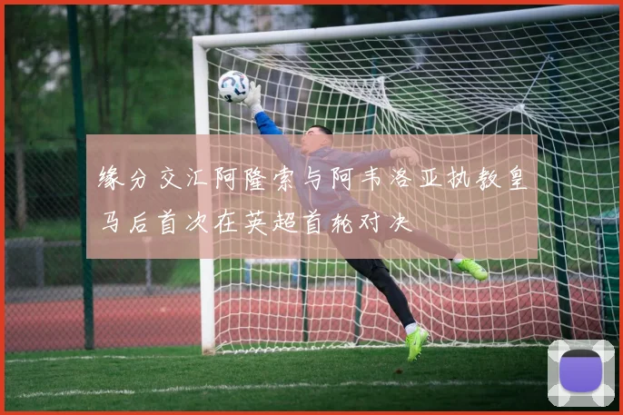缘分交汇阿隆索与阿韦洛亚执教皇马后首次在英超首轮对决