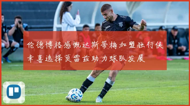 伦德博格感慨达斯蒂梅加盟独行侠幸喜选择莫雷兹助力球队发展