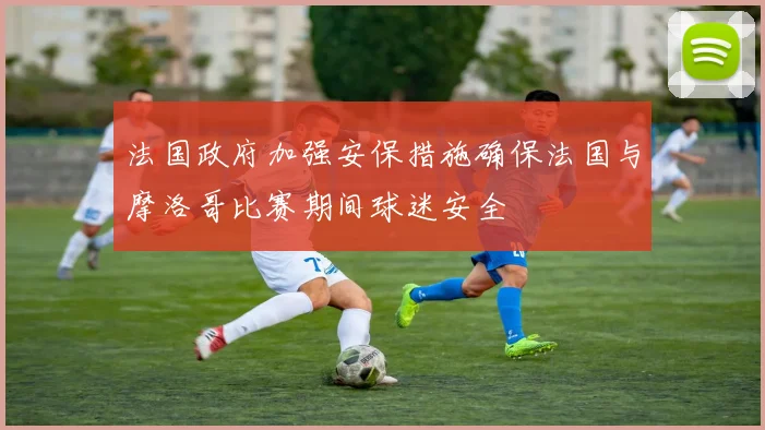 法国政府加强安保措施确保法国与摩洛哥比赛期间球迷安全