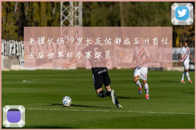 老骥伏枥39岁长友佑都成亚洲首位五届世界杯参赛球员