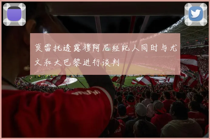 莫雷托透露穆阿尼经纪人同时与尤文和大巴黎进行谈判