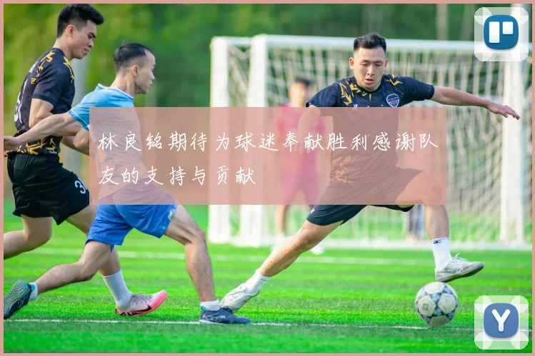 林良铭期待为球迷奉献胜利感谢队友的支持与贡献