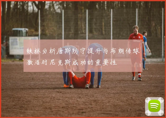 铁林分析唐斯防守提升与布朗传球激活对尼克斯成功的重要性