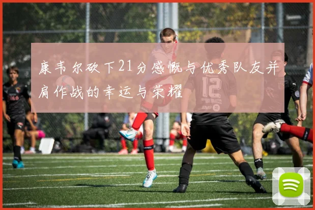 康韦尔砍下21分感慨与优秀队友并肩作战的幸运与荣耀