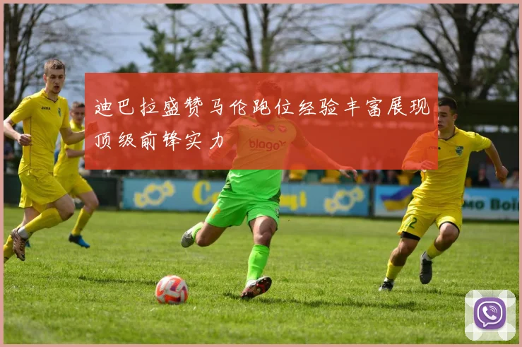 迪巴拉盛赞马伦跑位经验丰富展现顶级前锋实力