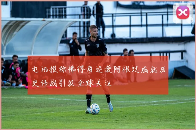 电讯报称佛得角逆袭阿根廷成就历史伟战引发全球关注