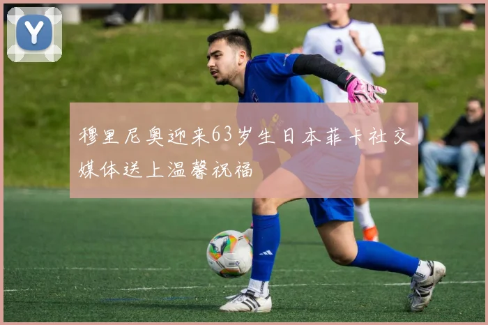 穆里尼奥迎来63岁生日本菲卡社交媒体送上温馨祝福