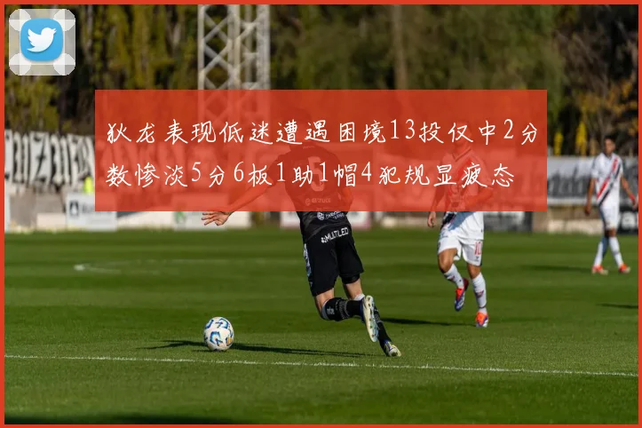狄龙表现低迷遭遇困境13投仅中2分数惨淡5分6板1助1帽4犯规显疲态