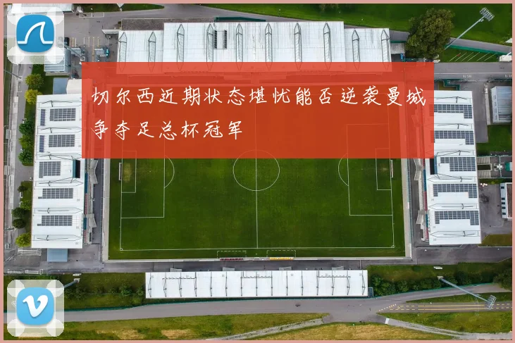 切尔西近期状态堪忧能否逆袭曼城争夺足总杯冠军