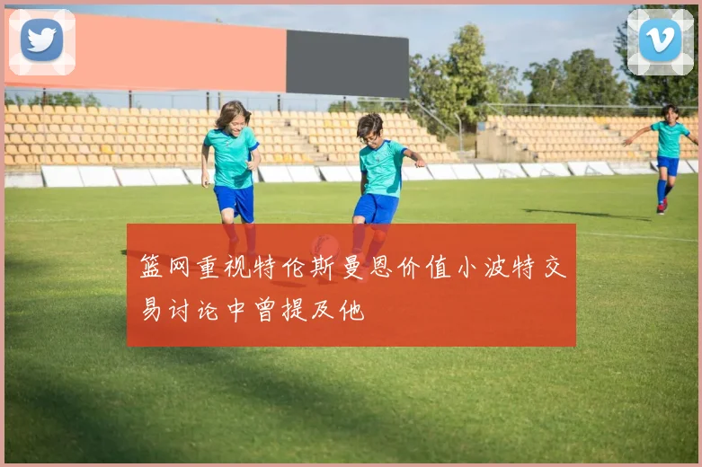 篮网重视特伦斯曼恩价值小波特交易讨论中曾提及他