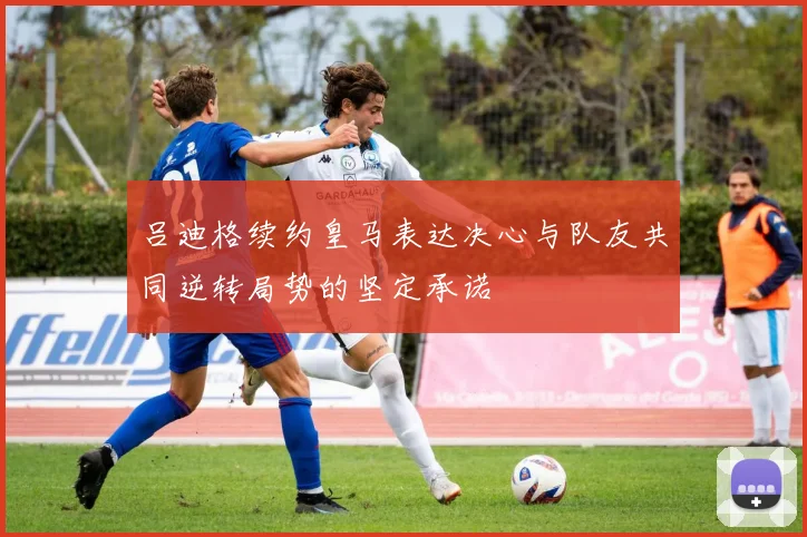 吕迪格续约皇马表达决心与队友共同逆转局势的坚定承诺