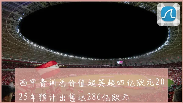 西甲青训总价值超英超四亿欧元2025年预计出售达286亿欧元