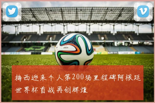 梅西迎来个人第200场里程碑阿根廷世界杯首战再创辉煌