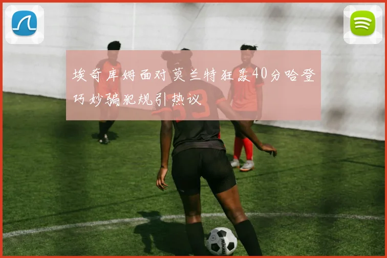 埃奇库姆面对莫兰特狂轰40分哈登巧妙骗犯规引热议
