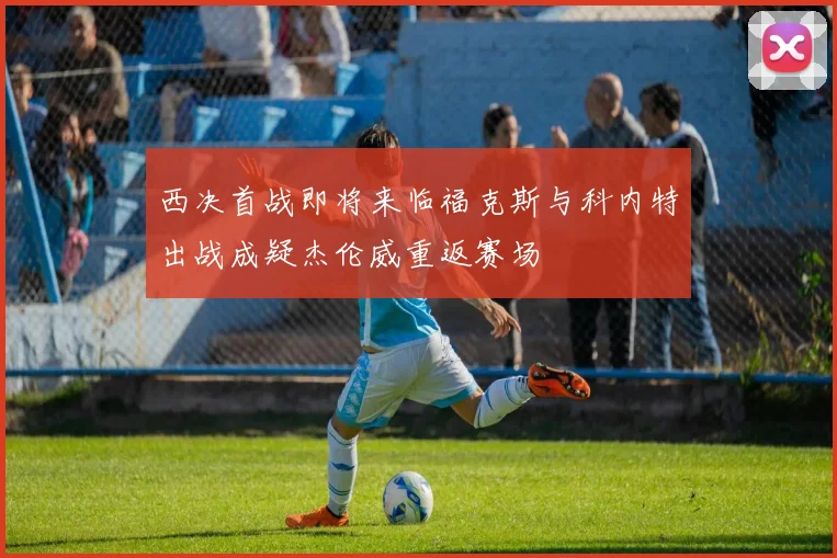 西决首战即将来临福克斯与科内特出战成疑杰伦威重返赛场