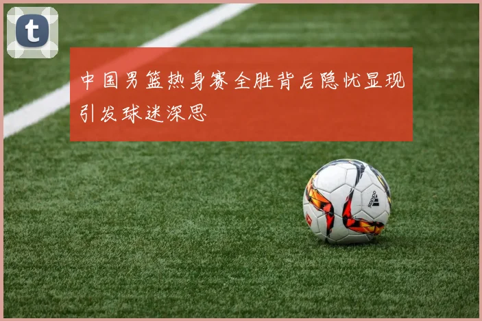 中国男篮热身赛全胜背后隐忧显现引发球迷深思