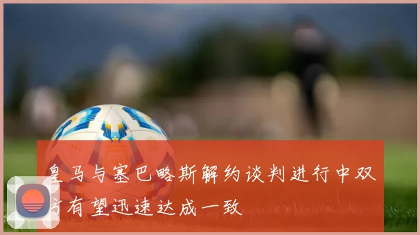 皇马与塞巴略斯解约谈判进行中双方有望迅速达成一致