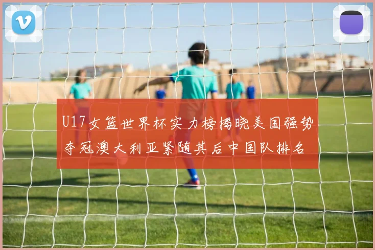 U17女篮世界杯实力榜揭晓美国强势夺冠澳大利亚紧随其后中国队排名第十