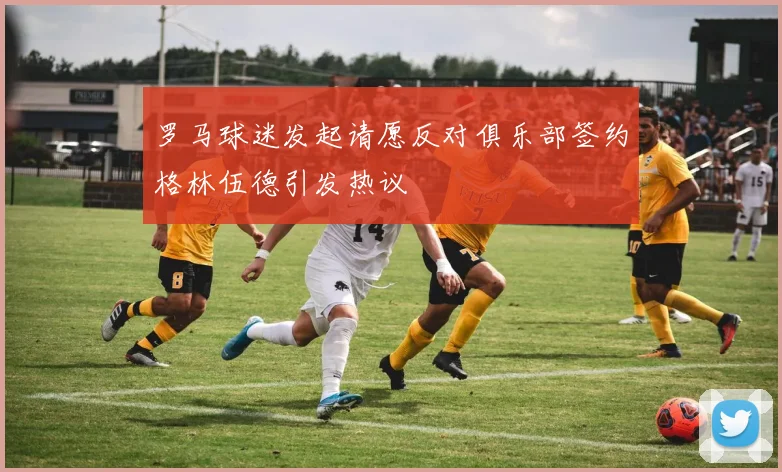 罗马球迷发起请愿反对俱乐部签约格林伍德引发热议