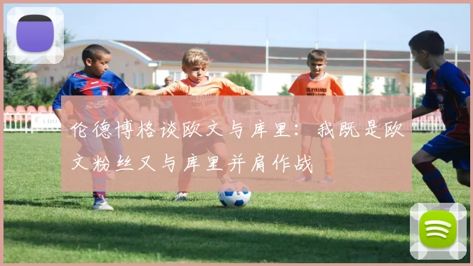 伦德博格谈欧文与库里：我既是欧文粉丝又与库里并肩作战