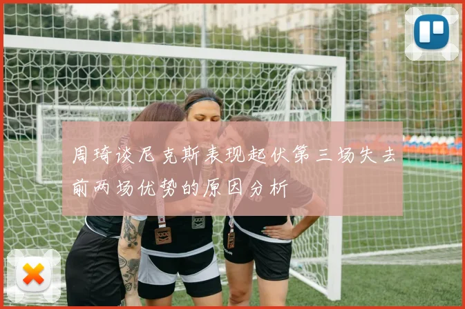 周琦谈尼克斯表现起伏第三场失去前两场优势的原因分析